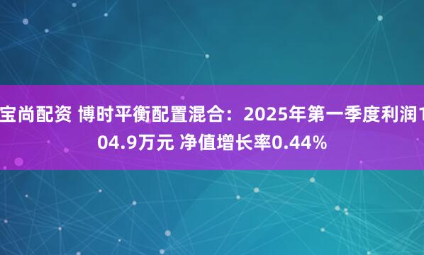 宝尚配资 博时平衡配置混合：2025年第一季度利润104.9万元 净值增长率0.44%
