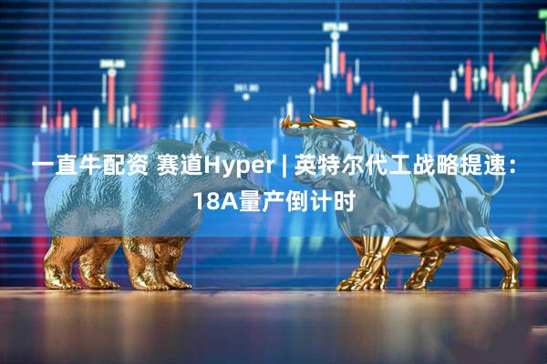 一直牛配资 赛道Hyper | 英特尔代工战略提速：18A量产倒计时