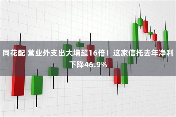 同花配 营业外支出大增超16倍！这家信托去年净利下降46.9%