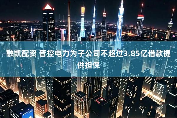 融凯配资 晋控电力为子公司不超过3.85亿借款提供担保