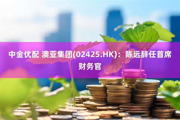 中金优配 澳亚集团(02425.HK)：陈远辞任首席财务官