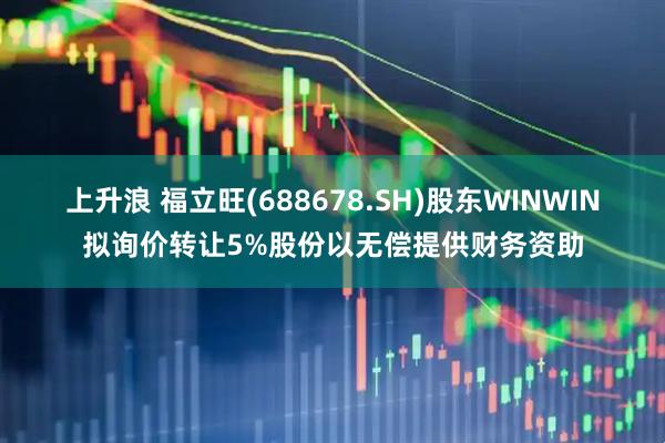 上升浪 福立旺(688678.SH)股东WINWIN拟询价转让5%股份以无偿提供财务资助