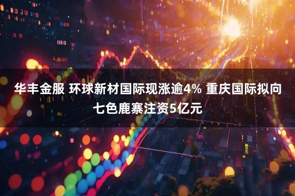 华丰金服 环球新材国际现涨逾4% 重庆国际拟向七色鹿寨注资5亿元