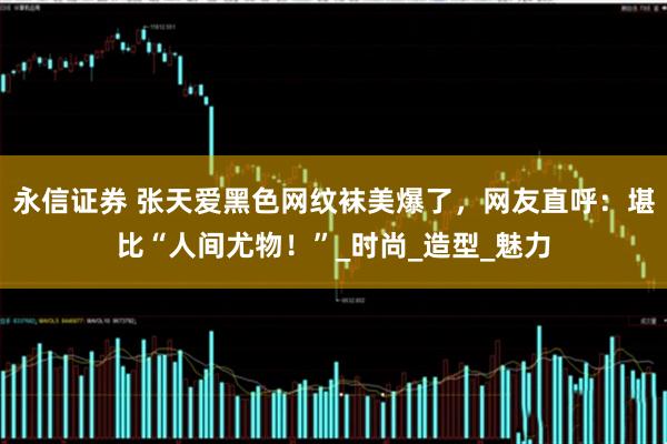 永信证券 张天爱黑色网纹袜美爆了，网友直呼：堪比“人间尤物！”_时尚_造型_魅力