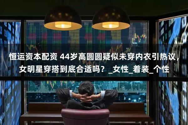 恒运资本配资 44岁高圆圆疑似未穿内衣引热议，女明星穿搭到底合适吗？_女性_着装_个性