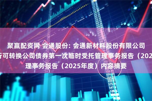 聚赢配资网 会通股份: 会通新材料股份有限公司向不特定对象发行可转换公司债券第一次临时受托管理事务报告（2025年度）内容摘要