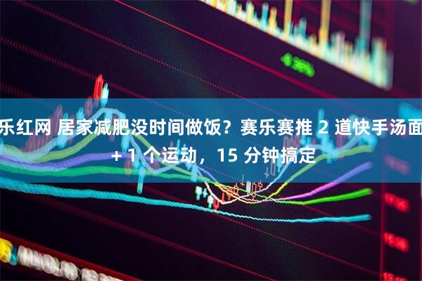 乐红网 居家减肥没时间做饭？赛乐赛推 2 道快手汤面 + 1 个运动，15 分钟搞定